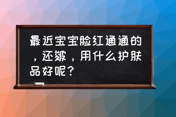 婴儿脸皴了怎么好得快 最近宝宝脸红通通的，还皴，用什么护肤品好呢？