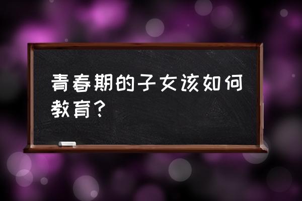 进入青春期的男孩要怎么教育 青春期的子女该如何教育？