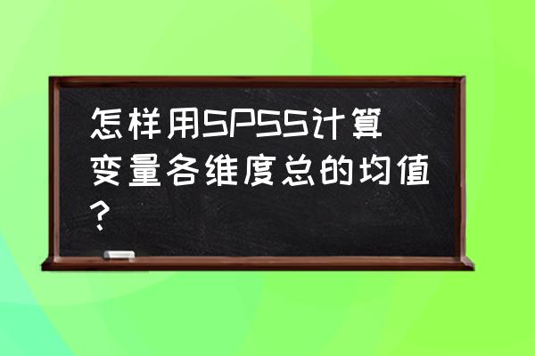 spss 中如何计算一个变量的均值 怎样用SPSS计算变量各维度总的均值？