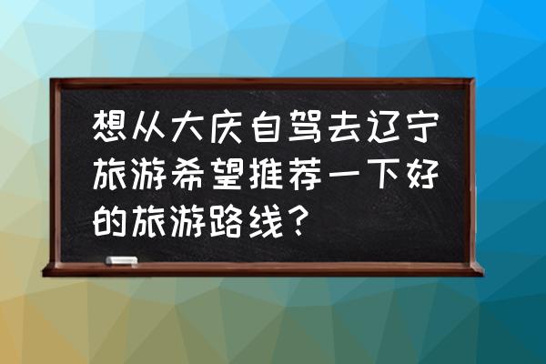 大庆旅游攻略最佳线路 想从大庆自驾去辽宁旅游希望推荐一下好的旅游路线？