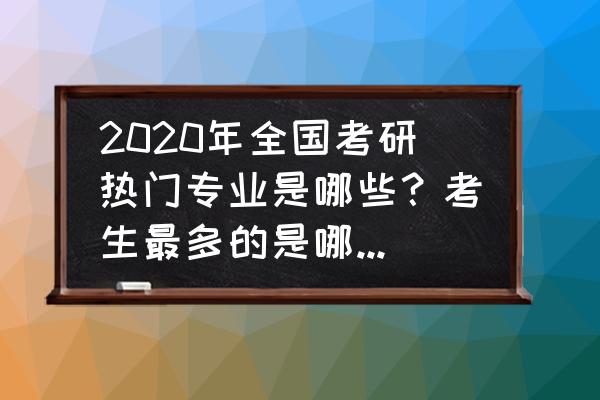 今年高考填志愿热门专业是哪些 2020年全国考研热门专业是哪些？考生最多的是哪几所学校？