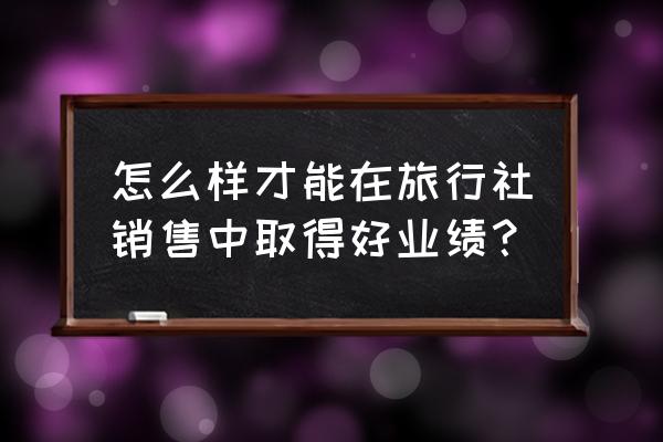 旅行社营销案例分享 怎么样才能在旅行社销售中取得好业绩？