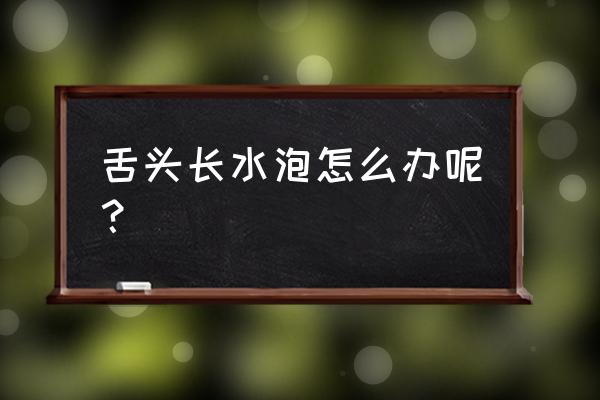 口中舌头下长水泡怎么办 舌头长水泡怎么办呢？