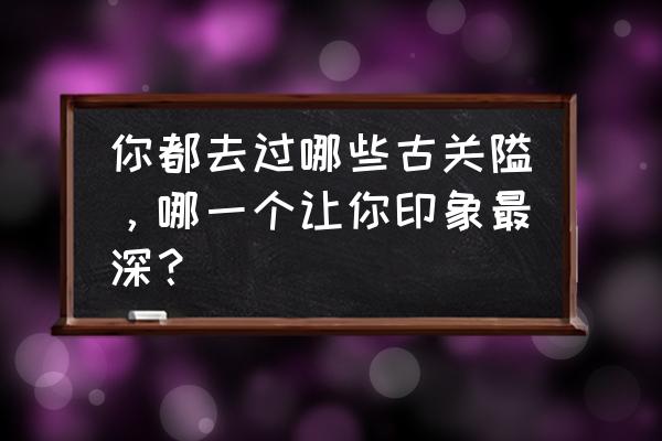 中国十大县衙 你都去过哪些古关隘，哪一个让你印象最深？