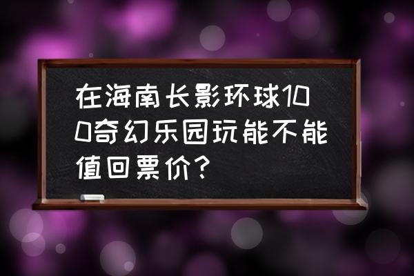 三亚水上乐园儿童游乐场 在海南长影环球100奇幻乐园玩能不能值回票价？