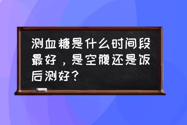 早孕试纸一定要早上测有效吗 测血糖是什么时间段最好，是空腹还是饭后测好？