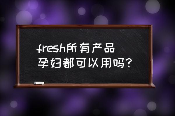 馥蕾诗哪几款适合孕妇使用 fresh所有产品孕妇都可以用吗？