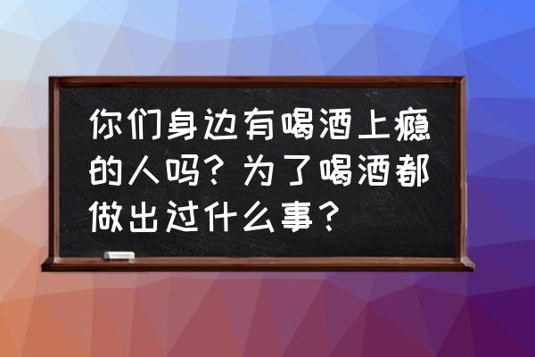 为什么喝酒上瘾 你们身边有喝酒上瘾的人吗？为了喝酒都做出过什么事？