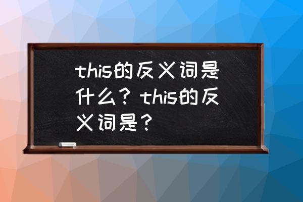 这的反义词是什么 this的反义词是什么？this的反义词是？