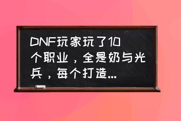 dnf全职业详解 DNF玩家玩了10个职业，全是奶与光兵，每个打造还很豪华，这样玩游戏有乐趣么？