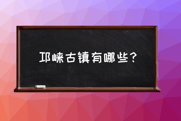 四川古镇排名第一名 邛崃古镇有哪些？