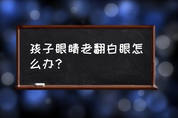 孩子翻白眼怎么回事 孩子眼睛老翻白眼怎么办？