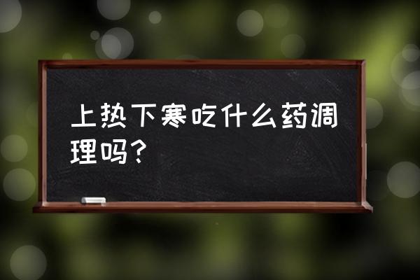 上焦下寒吃什么中成药 上热下寒吃什么药调理吗？