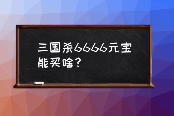 三国杀5000元宝武将 三国杀6666元宝能买啥？