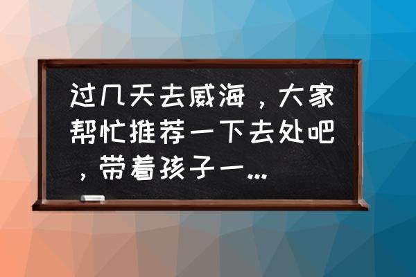 荣成海边最棒的民宿 过几天去威海，大家帮忙推荐一下去处吧，带着孩子一起去。去哪里比较好，住哪比较实惠？