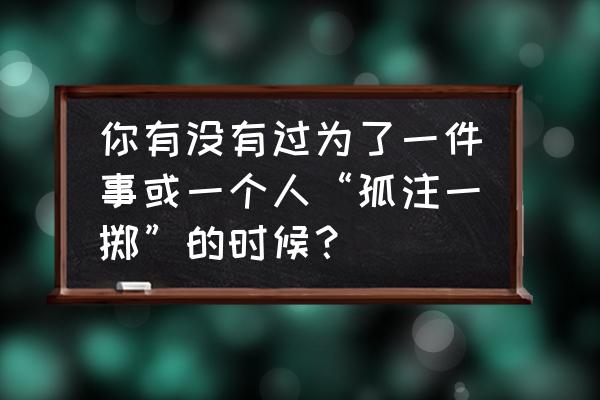 孤注一掷 你有没有过为了一件事或一个人“孤注一掷”的时候？