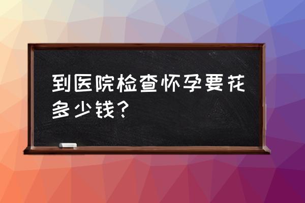 早孕检查费用明细 到医院检查怀孕要花多少钱？