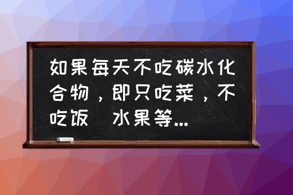 不吃碳水化合物的危害 如果每天不吃碳水化合物，即只吃菜，不吃饭(水果等不变)，但仍然吃到饱为止，会有什么不良影响么？